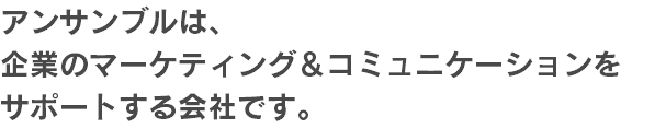 アンサンブルは、 企業のマーケティング＆コミュニケーションを サポートする会社です。